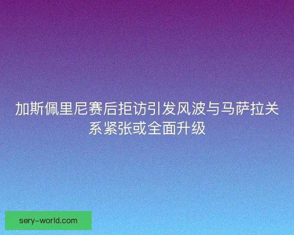 加斯佩里尼赛后拒访引发风波与马萨拉关系紧张或全面升级