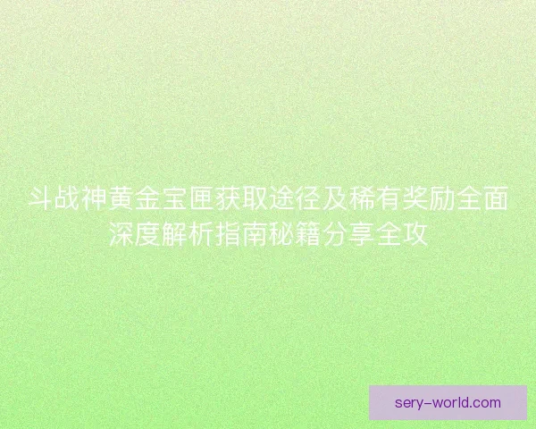 斗战神黄金宝匣获取途径及稀有奖励全面深度解析指南秘籍分享全攻