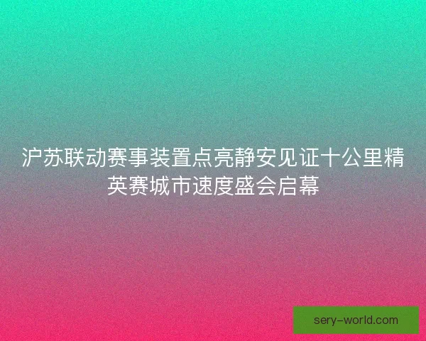 沪苏联动赛事装置点亮静安见证十公里精英赛城市速度盛会启幕