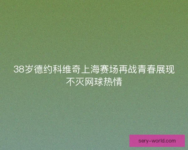 38岁德约科维奇上海赛场再战青春展现不灭网球热情