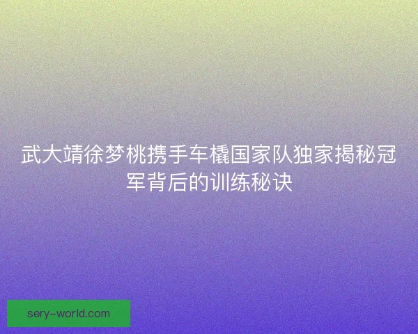 武大靖徐梦桃携手车橇国家队独家揭秘冠军背后的训练秘诀