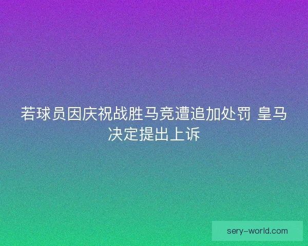 若球员因庆祝战胜马竞遭追加处罚 皇马决定提出上诉
