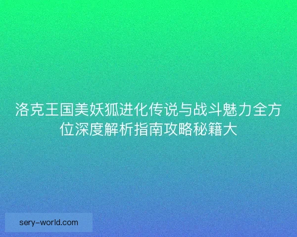 洛克王国美妖狐进化传说与战斗魅力全方位深度解析指南攻略秘籍大