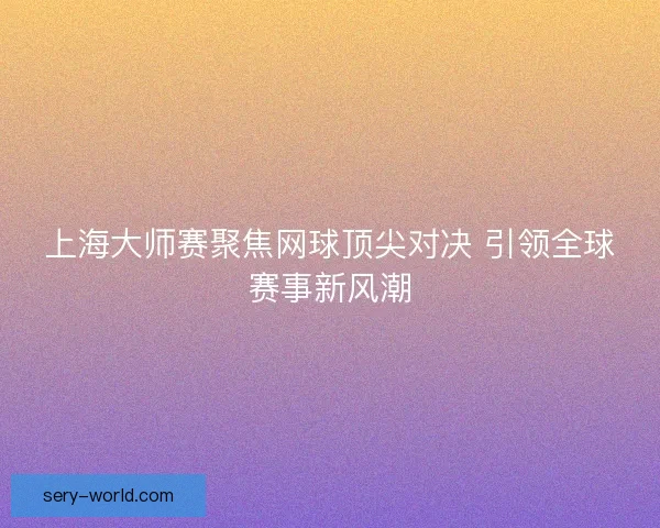 上海大师赛聚焦网球顶尖对决 引领全球赛事新风潮