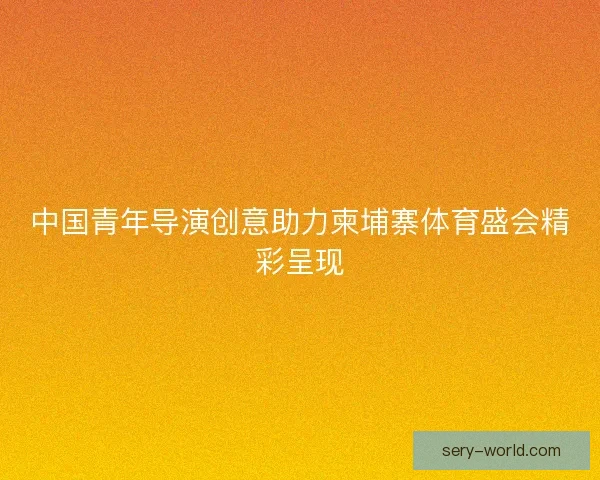 中国青年导演创意助力柬埔寨体育盛会精彩呈现