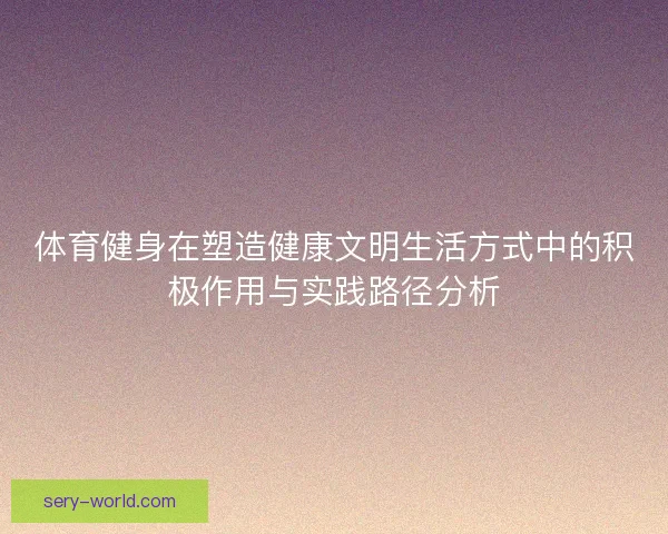 体育健身在塑造健康文明生活方式中的积极作用与实践路径分析