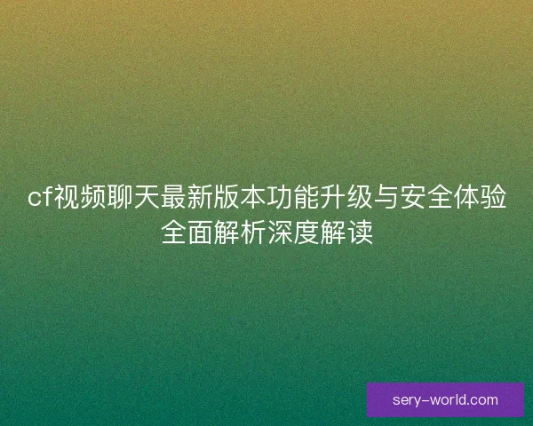 cf视频聊天最新版本功能升级与安全体验全面解析深度解读