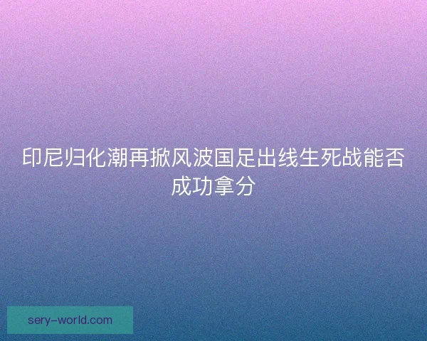 印尼归化潮再掀风波国足出线生死战能否成功拿分 印尼归化潮再掀风波国足出线生死战能否成功拿分