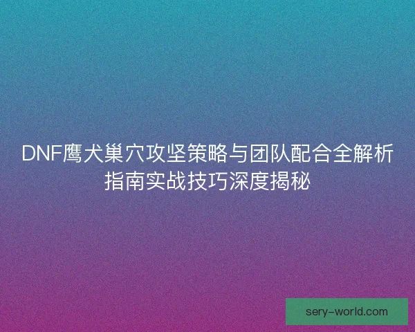 DNF鹰犬巢穴攻坚策略与团队配合全解析指南实战技巧深度揭秘