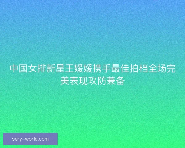中国女排新星王媛媛携手最佳拍档全场完美表现攻防兼备