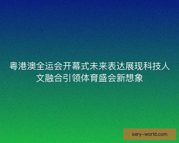粤港澳全运会开幕式未来表达展现科技人文融合引领体育盛会新想象 粤港澳全运会开幕式未来表达展现科技人文融合引领体育盛会新想象