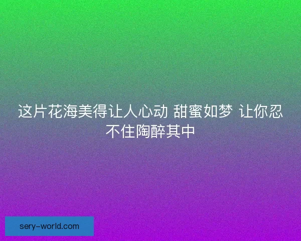 这片花海美得让人心动 甜蜜如梦 让你忍不住陶醉其中