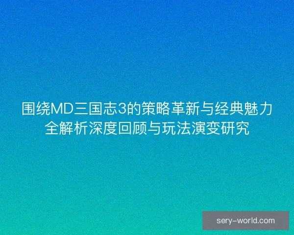 围绕MD三国志3的策略革新与经典魅力全解析深度回顾与玩法演变研究