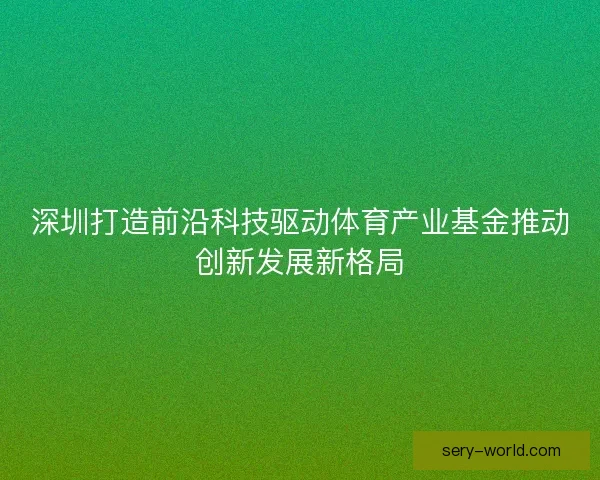 深圳打造前沿科技驱动体育产业基金推动创新发展新格局