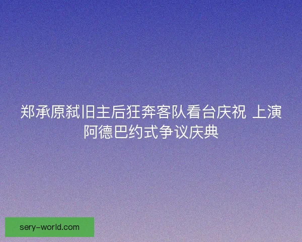 郑承原弑旧主后狂奔客队看台庆祝 上演阿德巴约式争议庆典 郑承原弑旧主后狂奔客队看台庆祝 上演阿德巴约式争议庆典