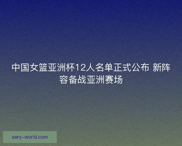 中国女篮亚洲杯12人名单正式公布 新阵容备战亚洲赛场 中国女篮亚洲杯12人名单正式公布 新阵容备战亚洲赛场