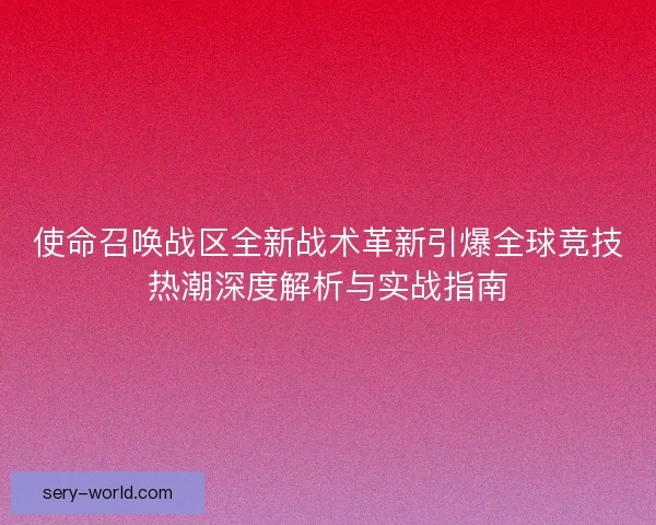 使命召唤战区全新战术革新引爆全球竞技热潮深度解析与实战指南 使命召唤战区全新战术革新引爆全球竞技热潮深度解析与实战指南