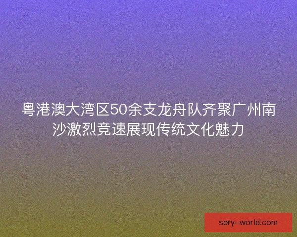 粤港澳大湾区50余支龙舟队齐聚广州南沙激烈竞速展现传统文化魅力
