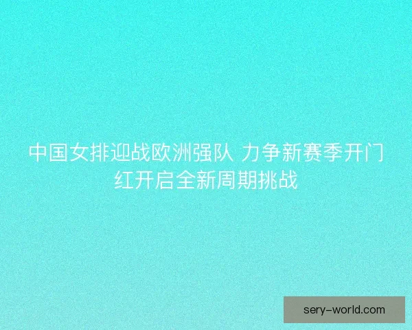 中国女排迎战欧洲强队 力争新赛季开门红开启全新周期挑战 中国女排迎战欧洲强队 力争新赛季开门红开启全新周期挑战