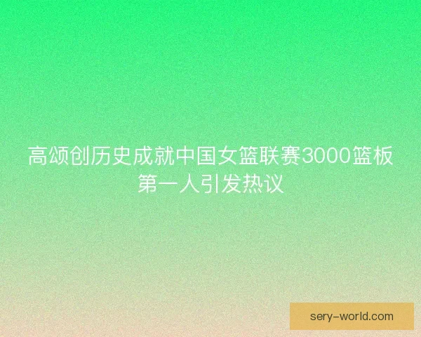 高颂创历史成就中国女篮联赛3000篮板第一人引发热议 高颂创历史成就中国女篮联赛3000篮板第一人引发热议