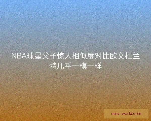 NBA球星父子惊人相似度对比欧文杜兰特几乎一模一样 NBA球星父子惊人相似度对比欧文杜兰特几乎一模一样