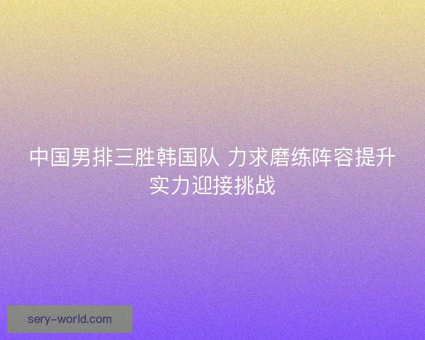 中国男排三胜韩国队 力求磨练阵容提升实力迎接挑战