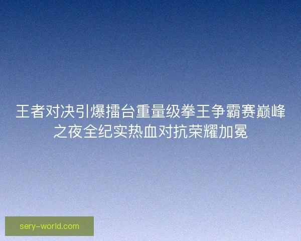 王者对决引爆擂台重量级拳王争霸赛巅峰之夜全纪实热血对抗荣耀加冕